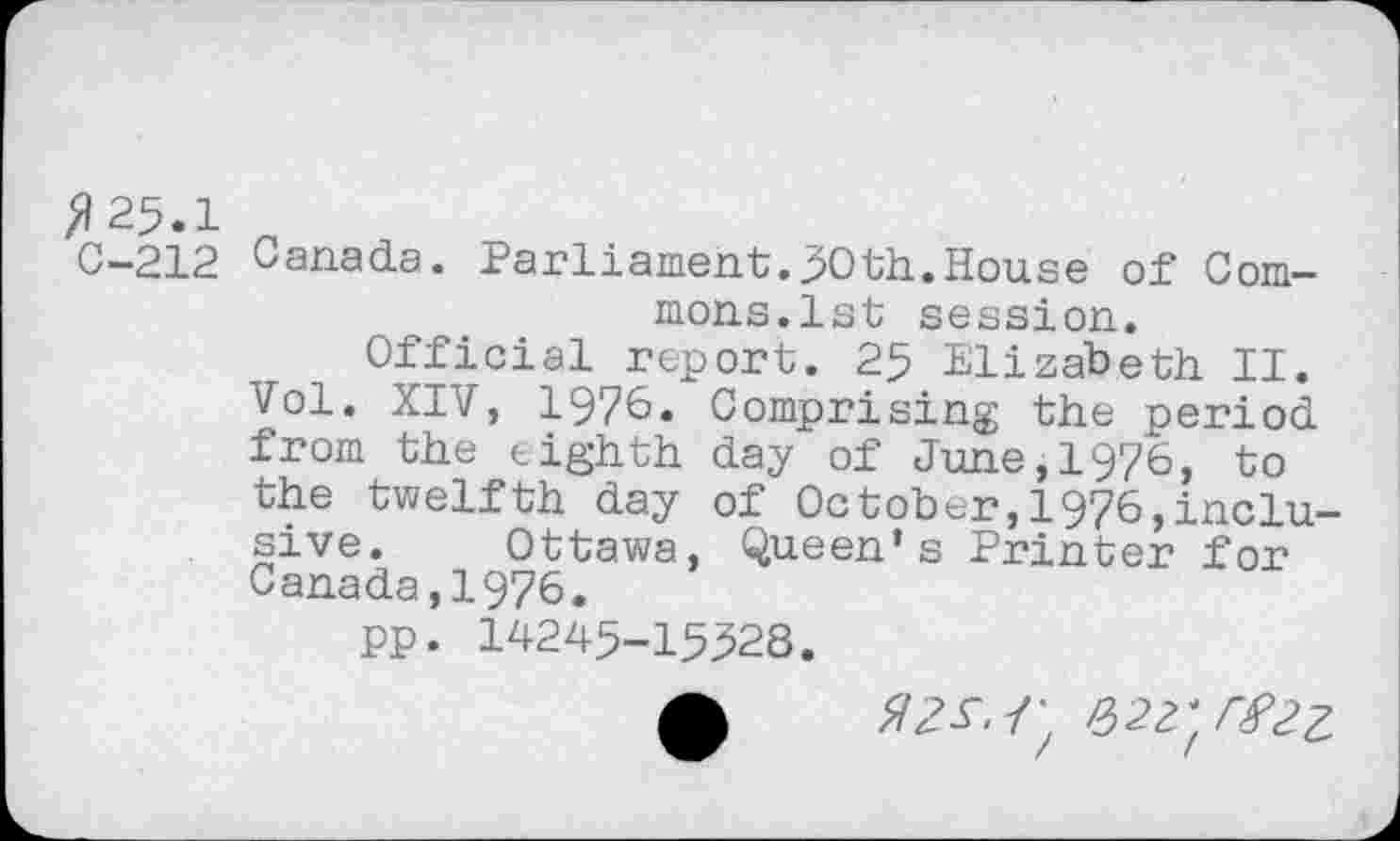 ﻿>125.1
0-212 Canada. Parliament.30th.House of Commons.1st session.
Official report. 25 Elizabeth II. Vol. XIV, 1976» Comprising the period from the eighth day of June,1976, to the twelfth day of October,1976,inclusive. Ottawa, Queen’s Printer for Canada,1976.
pp. 14245-15328.
0